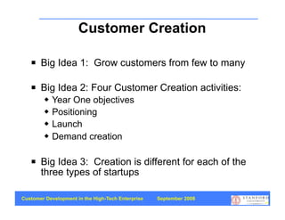 Customer Creation
                          Big Ideas
      Big Idea 1: Grow customers from few to many

      Big Idea 2: Four Customer Creation activities:
           Year One objectives
           Positioning
           Launch
           Demand creation

      Big Idea 3: Creation is different for each of the
       three types of startups

Customer Development in the High-Tech Enterprise   September 2008
                                                                    44
 
