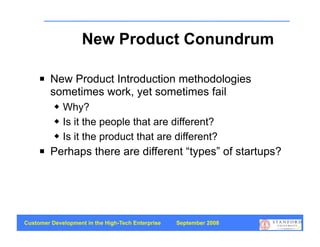 New Product Conundrum

        New Product Introduction methodologies
         sometimes work, yet sometimes fail
             Why?
             Is it the people that are different?
             Is it the product that are different?
        Perhaps there are different “types” of startups?




Customer Development in the High-Tech Enterprise   September 2008
                                                                    45
 