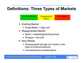 Definitions: Three Types of Markets
                      Existing Market          Resegmented          New Market
                                                 Market

                    Existing Market
                         Faster/Better = High end
                    Resegmented Market
                         Niche = marketing/branding driven
                         Cheaper = low end
                    New Market
                         Cheaper/good enough can create a new
                          class of product/customer
                         Innovative/never existed before

Customer Development in the High-Tech Enterprise   September 2008
                                                                                 49
 