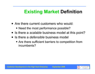 Existing Market Definition

        Are there current customers who would:
             Need the most performance possible?
        Is there a scalable business model at this point?
        Is there a defensible business model
             Are there sufficient barriers to competition from
              incumbents?




Customer Development in the High-Tech Enterprise   September 2008
                                                                    50
 