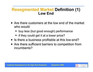 Resegmented Market Definition (1)
                                     Low End

       Are there customers at the low end of the market
        who would:
            buy less (but good enough) performance
            if they could get it at a lower price?
       Is there a business profitable at this low-end?
       Are there sufficient barriers to competition from
        incumbents?




Customer Development in the High-Tech Enterprise   September 2008
                                                                    51
 