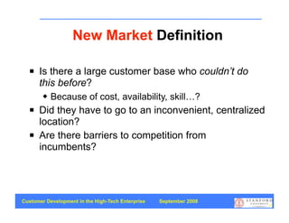 New Market Definition

     Is there a large customer base who couldn’t do
      this before?
           Because of cost, availability, skill…?
     Did they have to go to an inconvenient, centralized
      location?
     Are there barriers to competition from
      incumbents?




Customer Development in the High-Tech Enterprise   September 2008
                                                                    53
 