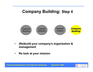 Company Building: Step 4


                  Customer           Customer           Customer    Company
                  Discovery          Validation         Creation    Building




         •    (Re)build your company’s organization &
              management

         •    Re look at your mission



Customer Development in the High-Tech Enterprise   September 2008
                                                                               55
 