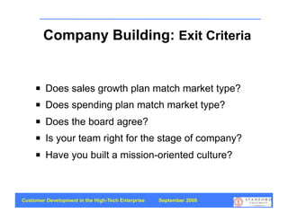 Company Building: Exit Criteria


        Does sales growth plan match market type?
        Does spending plan match market type?
        Does the board agree?
        Is your team right for the stage of company?
        Have you built a mission-oriented culture?



Customer Development in the High-Tech Enterprise   September 2008
                                                                    57
 