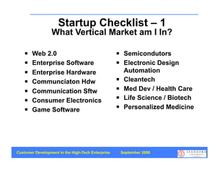 Startup Checklist – 1
                 What Vertical Market am I In?

       Web 2.0                                        Semicondutors
       Enterprise Software                            Electronic Design
       Enterprise Hardware                             Automation
       Communciaton Hdw                               Cleantech
       Communication Sftw
                                                       Med Dev / Health Care
       Consumer Electronics
                                                       Life Science / Biotech
       Game Software
                                                       Personalized Medicine




Customer Development in the High-Tech Enterprise       September 2008
                                                                                 60
 