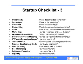Startup Checklist - 3

       Opportunity                  Where does the idea come from?
       Innovation                   Where is the innovation?
       Customer                     Who is the User/Payer?
       Competition                  Who is the competitor/complementor?
       Sales                        What is the Channel to reach the customer?
       Marketing:                   How do you create end user demand?
       What does Biz Dev do?        Deals? Partnerships? Sales?
       Business/Revenue Model(s) How do we organize to make money?
       IP/PatentsRegulatory Issues? How and how long?
       Time to Market               How long does it take to get to market?
       Product Development Model How to you engineer it?
       Manufacturing                What does it take to build it?
       Seed Financing               How much? When?
       Follow-on Financing          How much? When?
       Liquidity                    How much? When?

Customer Development in the High-Tech Enterprise   September 2008
                                                                                  64
 