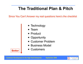 The Traditional Plan & Pitch
   Since You Can’t Answer my real questions here’s the checklist


                                Technology
                                Team
                                Product
                                Opportunity
                                Customer Problem
                                Business Model
       Better
                                Customers

Customer Development in the High-Tech Enterprise   September 2008
                                                                    68
 