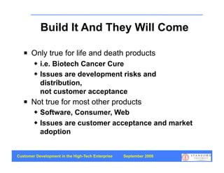 Build It And They Will Come

      Only true for life and death products
           i.e. Biotech Cancer Cure
           Issues are development risks and
            distribution,
            not customer acceptance
      Not true for most other products
           Software, Consumer, Web
           Issues are customer acceptance and market
            adoption


Customer Development in the High-Tech Enterprise   September 2008
                                                                    7
 