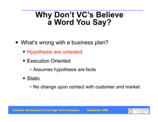 Why Don’t VC’s Believe
                  a Word You Say?

     What’s wrong with a business plan?
          Hypothesis are untested
          Execution Oriented
               Assumes hypothesis are facts
          Static
               No change upon contact with customer and market



Customer Development in the High-Tech Enterprise   September 2008
                                                                    70
 