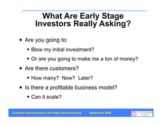 What Are Early Stage
               Investors Really Asking?
       Are you going to:
             Blow my initial investment?
             Or are you going to make me a ton of money?
       Are there customers?
             How many? Now? Later?
       Is there a profitable business model?
             Can it scale?

Customer Development in the High-Tech Enterprise   September 2008
                                                                    71
 