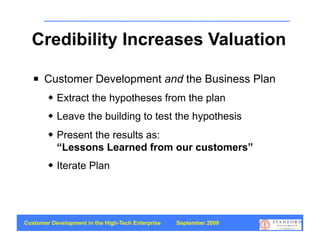 Credibility Increases Valuation

      Customer Development and the Business Plan
           Extract the hypotheses from the plan
           Leave the building to test the hypothesis
           Present the results as:
            “Lessons Learned from our customers”
           Iterate Plan




Customer Development in the High-Tech Enterprise   September 2008
                                                                    73
 