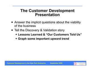 The Customer Development
                      Presentation
        Answer the implicit questions about the viability
         of the business
        Tell the Discovery & Validation story
             Lessons Learned & “Our Customers Told Us”
             Graph some important upward trend




Customer Development in the High-Tech Enterprise   September 2008
                                                                    74
 