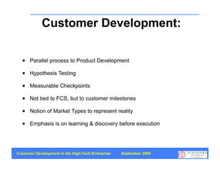 Customer Development:
                  Summary
     Parallel process to Product Development

     Hypothesis Testing

     Measurable Checkpoints

     Not tied to FCS, but to customer milestones

     Notion of Market Types to represent reality

     Emphasis is on learning & discovery before execution




Customer Development in the High-Tech Enterprise   September 2008
                                                                    75
 