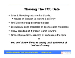 Chasing The FCS Date
       Sales & Marketing costs are front loaded
            focused on execution vs. learning & discovery
       First Customer Ship becomes the goal
       Execution & hiring predicated on business plan hypothesis
       Heavy spending hit if product launch is wrong
       Financial projections, assumes all startups are the same
                                                   =
        You don’t know if you’re wrong until you’re out of
                         business/money

Customer Development in the High-Tech Enterprise       September 2008
                                                                        8
 