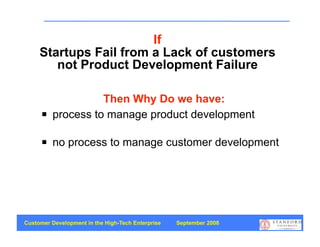 If
     Startups Fail from a Lack of customers
        not Product Development Failure

                    Then Why Do we have:
         process to manage product development

         no process to manage customer development




Customer Development in the High-Tech Enterprise   September 2008
                                                                    9
 