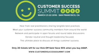 WWW.CUSTOMERSUCCESSSUMMIT.COM
Hear from real practitioners sharing tangible best practices
Meet your customer success community members from around the world
Network and participate in open forums and round table discussions
Vendor neutral and thought leadership focused.
The ultimate place to discuss all things customer success.
Only 20 tickets left for our Kick-Oﬀ Sale! Save 55% when you buy ASAP.
 