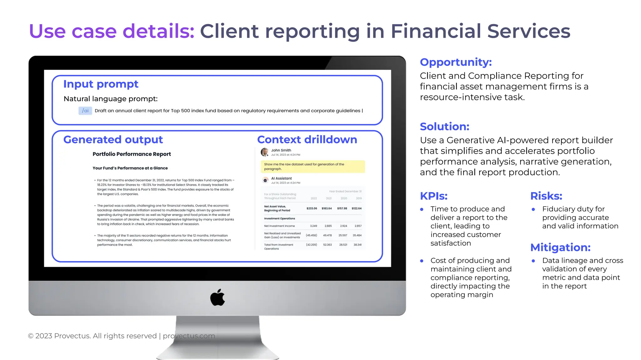 Opportunity:
Client and Compliance Reporting for
ﬁnancial asset management ﬁrms is a
resource-intensive task.
Solution:
Use a Generative AI-powered report builder
that simpliﬁes and accelerates portfolio
performance analysis, narrative generation,
and the ﬁnal report production.
KPIs: Risks:
● Time to produce and
deliver a report to the
client, leading to
increased customer
satisfaction
● Cost of producing and
maintaining client and
compliance reporting,
directly impacting the
operating margin
● Fiduciary duty for
providing accurate
and valid information
Natural language prompt:
Input prompt
Use case details: Client reporting in Financial Services
© 2023 Provectus. All rights reserved | provectus.com
Generated output Context drilldown
Mitigation:
● Data lineage and cross
validation of every
metric and data point
in the report
 