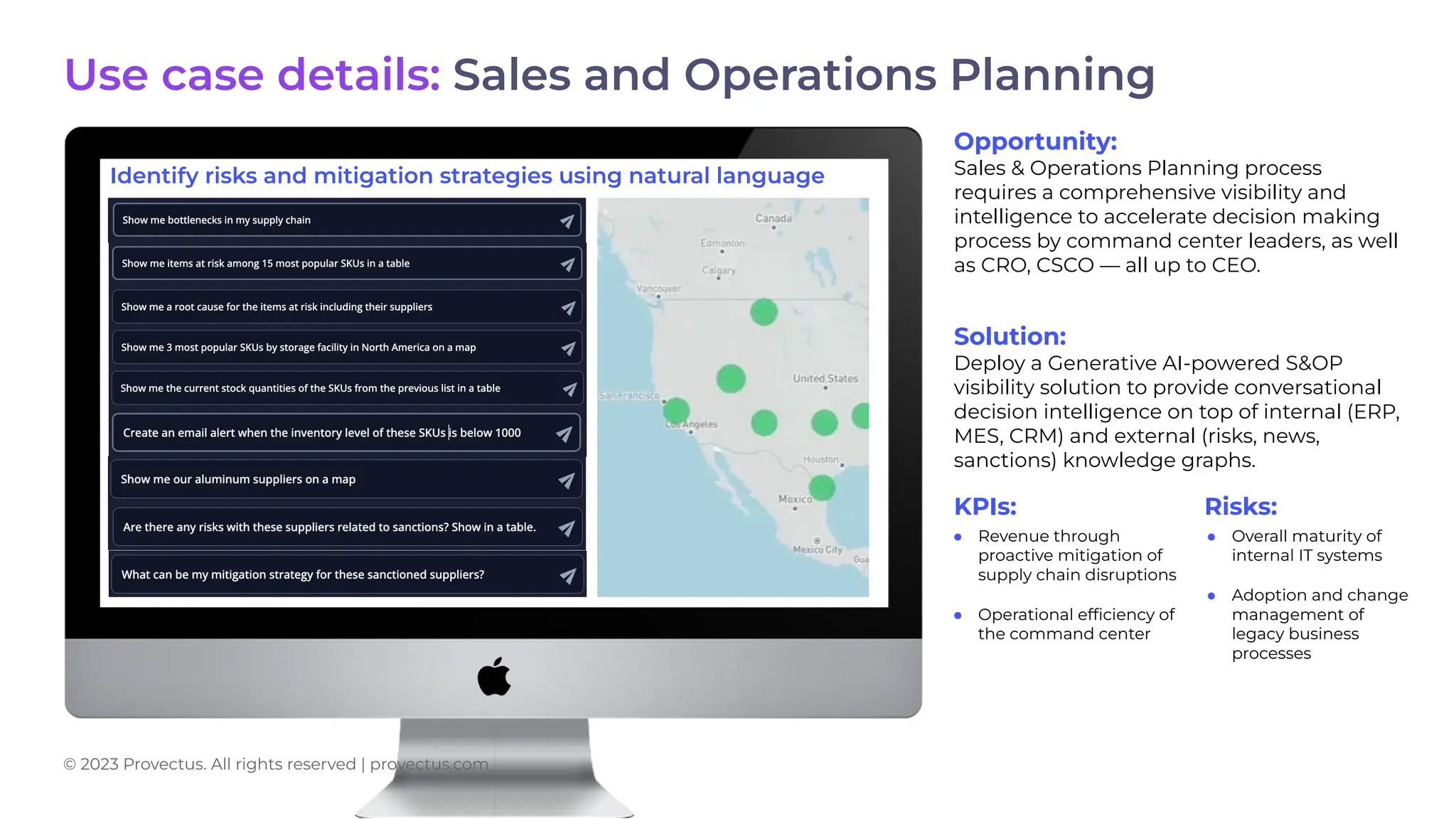 Use case details: Sales and Operations Planning
Opportunity:
Sales & Operations Planning process
requires a comprehensive visibility and
intelligence to accelerate decision making
process by command center leaders, as well
as CRO, CSCO — all up to CEO.
Solution:
Deploy a Generative AI-powered S&OP
visibility solution to provide conversational
decision intelligence on top of internal (ERP,
MES, CRM) and external (risks, news,
sanctions) knowledge graphs.
KPIs: Risks:
● Revenue through
proactive mitigation of
supply chain disruptions
● Operational efﬁciency of
the command center
● Overall maturity of
internal IT systems
● Adoption and change
management of
legacy business
processes
Identify risks and mitigation strategies using natural language
© 2023 Provectus. All rights reserved | provectus.com
 