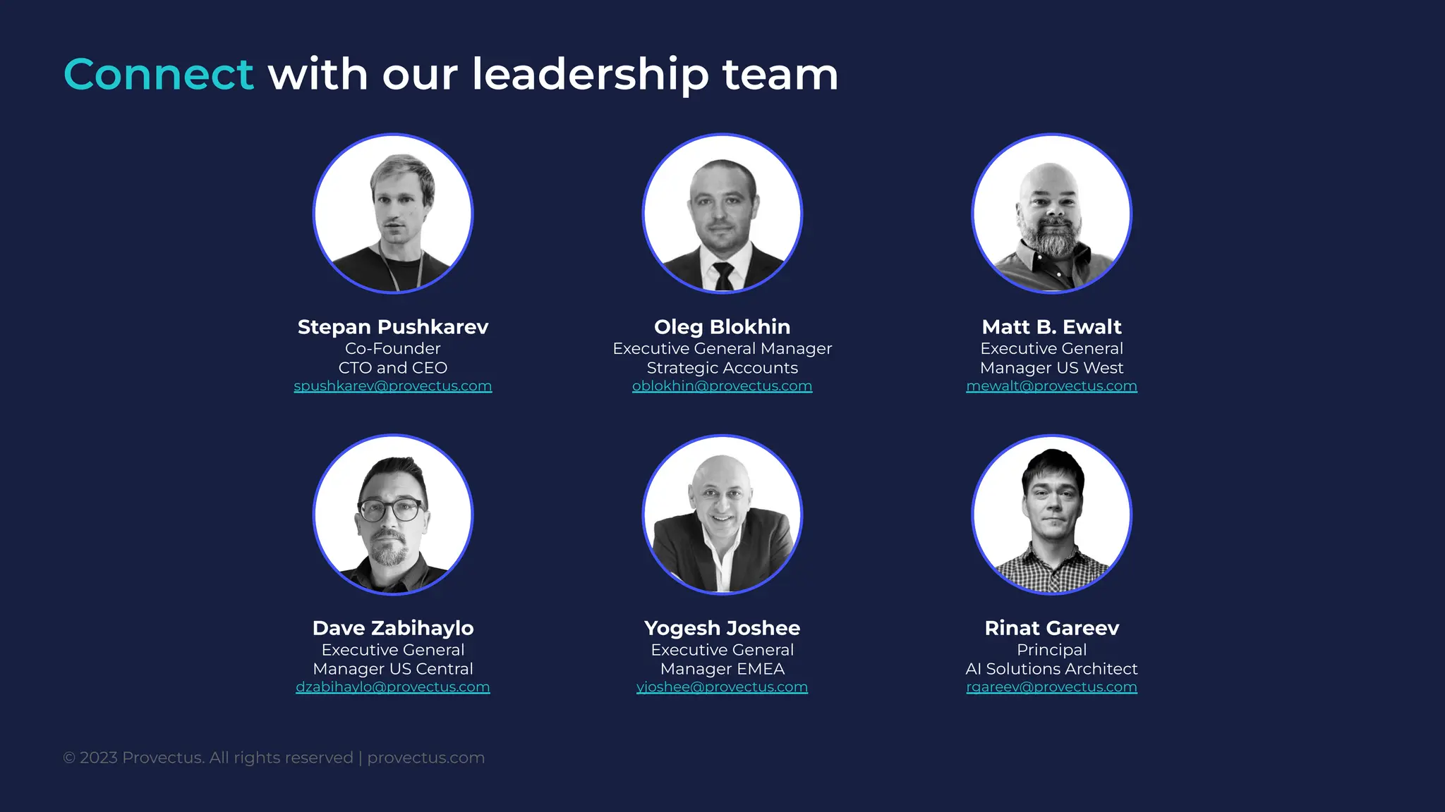 Connect with our leadership team
Oleg Blokhin
Executive General Manager
Strategic Accounts
oblokhin@provectus.com
Stepan Pushkarev
Co-Founder
CTO and CEO
spushkarev@provectus.com
Matt B. Ewalt
Executive General
Manager US West
mewalt@provectus.com
Yogesh Joshee
Executive General
Manager EMEA
yjoshee@provectus.com
Dave Zabihaylo
Executive General
Manager US Central
dzabihaylo@provectus.com
Rinat Gareev
Principal
AI Solutions Architect
rgareev@provectus.com
© 2023 Provectus. All rights reserved | provectus.com
 