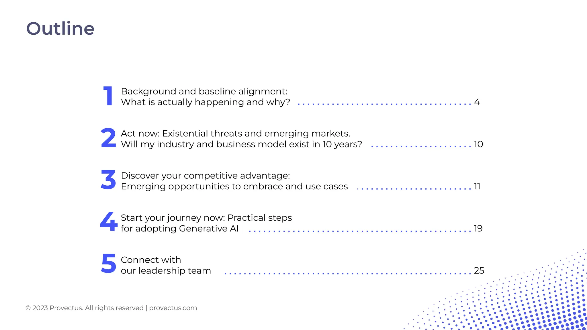 1
© 2023 Provectus. All rights reserved | provectus.com
4
Act now: Existential threats and emerging markets.
Will my industry and business model exist in 10 years?
2 10
Discover your competitive advantage:
Emerging opportunities to embrace and use cases
3 11
Start your journey now: Practical steps
for adopting Generative AI
4 19
Connect with
our leadership team
5 25
Background and baseline alignment:
What is actually happening and why?
Outline
© 2023 Provectus. All rights reserved | provectus.com
 