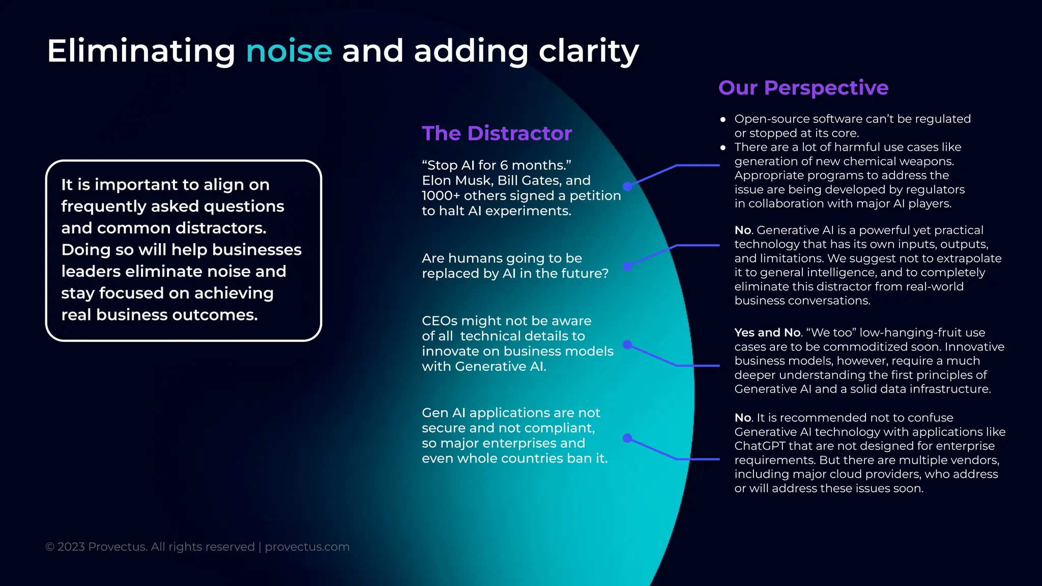 Eliminating noise and adding clarity
● Open-source software can’t be regulated
or stopped at its core.
● There are a lot of harmful use cases like
generation of new chemical weapons.
Appropriate programs to address the
issue are being developed by regulators
in collaboration with major AI players.
No. Generative AI is a powerful yet practical
technology that has its own inputs, outputs,
and limitations. We suggest not to extrapolate
it to general intelligence, and to completely
eliminate this distractor from real-world
business conversations.
Yes and No. “We too” low-hanging-fruit use
cases are to be commoditized soon. Innovative
business models, however, require a much
deeper understanding the ﬁrst principles of
Generative AI and a solid data infrastructure.
No. It is recommended not to confuse
Generative AI technology with applications like
ChatGPT that are not designed for enterprise
requirements. But there are multiple vendors,
including major cloud providers, who address
or will address these issues soon.
“Stop AI for 6 months.”
Elon Musk, Bill Gates, and
1000+ others signed a petition
to halt AI experiments.
Are humans going to be
replaced by AI in the future?
CEOs might not be aware
of all technical details to
innovate on business models
with Generative AI.
Gen AI applications are not
secure and not compliant,
so major enterprises and
even whole countries ban it.
The Distractor
Our Perspective
© 2023 Provectus. All rights reserved | provectus.com
It is important to align on
frequently asked questions
and common distractors.
Doing so will help businesses
leaders eliminate noise and
stay focused on achieving
real business outcomes.
 