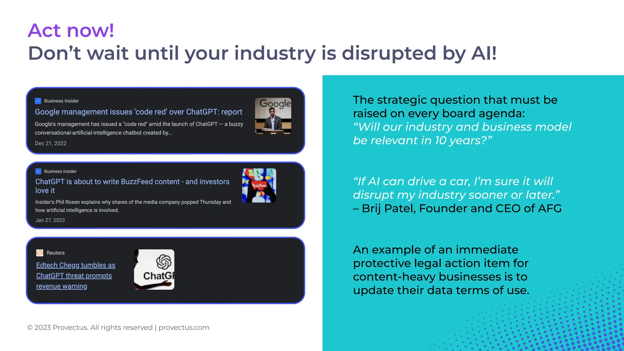 “If AI can drive a car, I’m sure it will
disrupt my industry sooner or later.”
– Brij Patel, Founder and CEO of AFG
The strategic question that must be
raised on every board agenda:
“Will our industry and business model
be relevant in 10 years?”
An example of an immediate
protective legal action item for
content-heavy businesses is to
update their data terms of use.
Act now!
Don’t wait until your industry is disrupted by AI!
© 2023 Provectus. All rights reserved | provectus.com
 