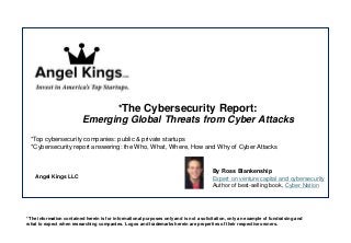 Angel Kings LLC
*The Cybersecurity Report:
Emerging Global Threats from Cyber Attacks
*Top cybersecurity companies: public & private startups
*Cybersecurity report answering: the Who, What, Where, How and Why of Cyber Attacks
*The information contained herein is for informational purposes only and is not a solicitation, only an example of fundraising and
what to expect when researching companies. Logos and trademarks herein are properties of their respective owners.
By Ross Blankenship
Expert on venture capital and cybersecurity
Author of best-selling book, Cyber Nation
 