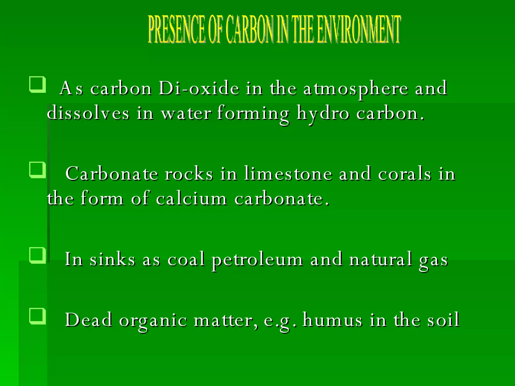 As carbon Di-oxide in the atmosphere and  dissolves in water forming hydro carbon. Carbonate rocks in limestone and corals in the form of calcium carbonate. In sinks as coal petroleum and natural gas  Dead organic matter, e.g. humus in the soil PRESENCE OF CARBON IN THE ENVIRONMENT 