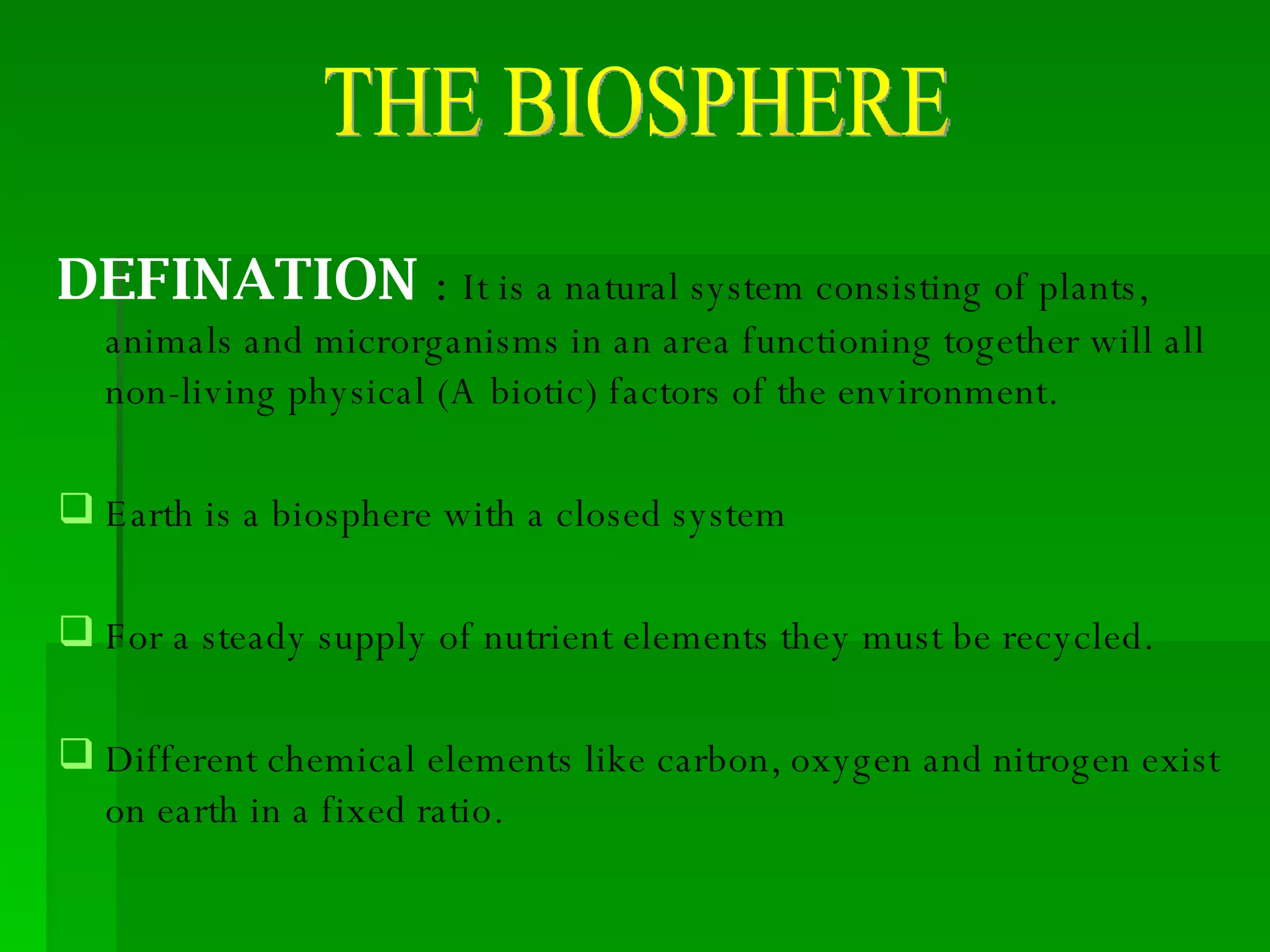 DEFINATION  :  It is a natural system consisting of plants, animals and microrganisms in an area functioning together will all non-living physical (A biotic) factors of the environment. Earth is a biosphere with a closed system For a steady supply of nutrient elements they must be recycled.  Different chemical elements like carbon, oxygen and nitrogen exist on earth in a fixed ratio. THE BIOSPHERE 