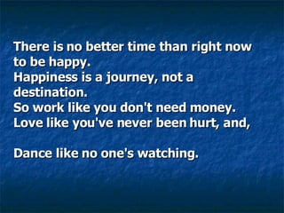 There is no better time than right now to be happy.  Happiness is a journey, not a destination.  So work like you don't need money.  Love like you've never been hurt, and,      Dance like no one's watching.     