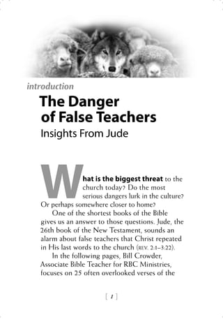 introduction
   The Danger
   of False Teachers
   Insights From Jude




   W              hat is the biggest threat to the
                  church today? Do the most
                  serious dangers lurk in the culture?
   Or perhaps somewhere closer to home?
       One of the shortest books of the Bible
   gives us an answer to those questions. Jude, the
   26th book of the New Testament, sounds an
   alarm about false teachers that Christ repeated
   in His last words to the church (REV. 2:1–3:22).
       In the following pages, Bill Crowder,
   Associate Bible Teacher for RBC Ministries,
   focuses on 25 often overlooked verses of the


                          1
 
