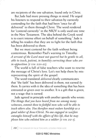 are recipients of the one salvation, found only in Christ.
    But Jude had more pressing things in mind. He urged
his listeners to respond to their salvation by earnestly
contending for the faith that had been “once for all
delivered” to them through Christ. The word rendered
for “contend earnestly” in the NKJV is only used one time
in the New Testament. The idea behind the Greek word
is to exert intense effort on behalf of something.* Jude is
telling his readers that they are to fight for the faith that
has been delivered to them.
    But we must contend for the faith without being
contentious. Remember Paul’s warning to Timothy:
A servant of the Lord must not quarrel but be gentle to all,
able to teach, patient, in humility correcting those who are
in opposition (2 TIM. 2:24-25).
    The world is full of false teachers who want to rewrite
the message of Christ’s love. Let’s not help them by mis-
representing the spirit of the gospel.
    The word translated delivered clearly communicates
that “the faith” has been delivered to them, not earned by
them. It carries with it the idea of something that has been
entrusted or given over to another. It is a gift that is given,
not a wage that is earned.
    Jude agreed in principle with another apostle who wrote:
The things that you have heard from me among many
witnesses, commit these to faithful men who will be able to
teach others also. You therefore must endure hardship as a
good soldier of Jesus Christ. No one engaged in warfare
entangles himself with the affairs of this life, that he may
please him who enlisted him as a soldier (2 TIM. 2:2-4).

 10    THE DANGER OF FALSE TEACHERS: LESSONS FROM JUDE


                         ©2012 RBC Ministries
 