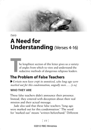 two
A Need for
Understanding (Verses 4-16)


T      he lengthiest section of this letter gives us a variety
       of angles from which to view and understand the
       seductive methods of dangerous religious leaders.

The Problem of False Teachers
 Certain men have crept in unnoticed, who long ago were
marked out for this condemnation, ungodly men . . . . (v.4a)
WHO THEY ARE
These false teachers didn’t announce their presence.
Instead, they entered with deception about their real
mission and their actual message.
   Jude also said that these false teachers “long ago
were marked out for this condemnation.” The word
for “marked out” means “written beforehand.” Different

                             11 
                    ©2012 RBC Ministries
 