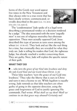 forms of this Greek root word appear
five times in the New Testament and
they always refer to a true event that has
been clearly written, communicated, or
vividly described in the past (GAL. 3:1; ROM.
15:4; EPH. 3:3; JUDE 4).
   The “condemnation” Jude spoke of is a legal term
describing a pronounced verdict or a decision rendered
by a judge.* The idea associated with the term “ungodly
men” is not one of religious neutrality but obstinate
opposition. These men actually opposed God. Jesus
described this type of person as tares sown among the
wheat (MT. 13:36-43). They look and act like the real thing
for a time, but eventually they are revealed for what they
truly are. Jude is telling his readers that God, the righteous
Judge, has already reached a verdict concerning them.
They are guilty. Next, Jude will explain the specific nature
of their guilt.
WHAT THEY DO
  . . . who turn the grace of our God into lewdness and deny
the only Lord God and our Lord Jesus Christ. (v.4b)
    These false teachers “turn the grace of our God into
lewdness.” They take the liberty that is ours in Christ
and turn it into a license to sin. While legalism is equally
wrong, Jude reminds us that false teachers are often
guilty of going in the opposite direction, using the
grace and forgiveness of God to justify ignoring His
commands. Paul wrote: What shall we say then? Shall we
continue in sin that grace may abound? Certainly not!

 12    THE DANGER OF FALSE TEACHERS: LESSONS FROM JUDE


                         ©2012 RBC Ministries
 