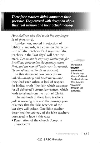 These false teachers didn’t announce their
presence. They entered with deception about
their real mission and their actual message.

How shall we who died to sin live any longer
in it? (ROM. 6:1-2).
    Lawlessness, rooted in rejection of
biblical standards, is a common character-
istic of false teachers. Paul says that false
teachers in the “last days” will bear this
mark. Let no one in any way deceive you, for
it will not come unless the apostasy comes
                                                   The phrase
first, and the man of lawlessness is revealed,    “crept in
the son of destruction (2 TH. 2:3 NASB).           unnoticed”
    In this statement two concepts are             is interesting.
                                                   Vincent’s Word
linked—apostasy and lawlessness —and               Studies indicates
they feed each other. A lack of respect            that it means
for biblical truth (“the faith which was once     “to come in
                                                   through the
for all delivered”) creates lawlessness, which     side door.”
leads to falling from the truth of Christ.
    The methods of these false teachers
Jude is warning of is also the primary plan
of attack that the false teachers of the
last days will utilize. One Bible teacher
described the strategy of the false teachers
portrayed in Jude 4 this way:
• Penetration of the church (“crept in
   unnoticed”)

                                   A Need for Understanding    13 
                    ©2012 RBC Ministries
 