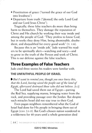 • Prostitution of grace (“turned the grace of our God
  into lewdness”)
• Departure from truth (“[denied] the only Lord God
  and our Lord Jesus Christ”).
   Tragically, these false teachers do more than bring
harm to themselves. They damage the reputation of
Christ and His church by working their way inside and
among the people of God: “They profess to know God,
but in works they deny Him, being abominable, disobe-
dient, and disqualified for every good work” (TI. 1:16).
   Because this is an “inside job,” Jude warned his read-
ers to be spiritually alert—watching and wary—and
to grow in the truth of the Person and work of Christ.
This is our defense against the false teachers.

Three Examples of False Teachers
Jude cited three stories his readers were familiar with.
THE UNFAITHFUL PEOPLE OF ISRAEL
  But I want to remind you, though you once knew this,
that the Lord, having saved the people out of the land of
Egypt, afterward destroyed those who did not believe. (v.5)
   The Lord had saved them out of Egypt—parting
the Red Sea, supplying manna, bringing water from the
rock, and providing passage over the Jordan. But despite
such miracles Israel did not stay true to their God.
   Even pagan neighbors remembered what the God of
Israel had done for His people in bringing them out of
Egypt (JOSH. 2:1-13). But God’s chosen nation wandered in
a wilderness for 40 years until a whole generation died

 14    THE DANGER OF FALSE TEACHERS: LESSONS FROM JUDE


                         ©2012 RBC Ministries
 