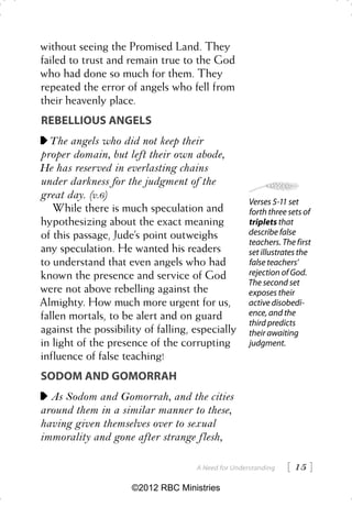 without seeing the Promised Land. They
failed to trust and remain true to the God
who had done so much for them. They
repeated the error of angels who fell from
their heavenly place.
REBELLIOUS ANGELS
  The angels who did not keep their
proper domain, but left their own abode,
He has reserved in everlasting chains
under darkness for the judgment of the
great day. (v.6)
                                                   Verses 5-11 set
   While there is much speculation and             forth three sets of
hypothesizing about the exact meaning              triplets that
of this passage, Jude’s point outweighs            describe false
                                                   teachers. The first
any speculation. He wanted his readers             set illustrates the
to understand that even angels who had             false teachers’
known the presence and service of God              rejection of God.
                                                   The second set
were not above rebelling against the               exposes their
Almighty. How much more urgent for us,             active disobedi-
fallen mortals, to be alert and on guard           ence, and the
                                                   third predicts
against the possibility of falling, especially     their awaiting
in light of the presence of the corrupting         judgment.
influence of false teaching!
SODOM AND GOMORRAH
  As Sodom and Gomorrah, and the cities
around them in a similar manner to these,
having given themselves over to sexual
immorality and gone after strange flesh,

                                    A Need for Understanding    15 
                     ©2012 RBC Ministries
 