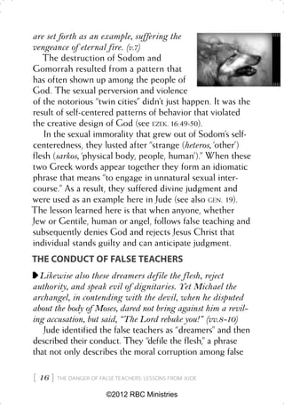 are set forth as an example, suffering the
vengeance of eternal fire. (v.7)
   The destruction of Sodom and
Gomorrah resulted from a pattern that
has often shown up among the people of
God. The sexual perversion and violence
of the notorious “twin cities” didn’t just happen. It was the
result of self-centered patterns of behavior that violated
the creative design of God (see EZEK. 16:49-50).
   In the sexual immorality that grew out of Sodom’s self-
centeredness, they lusted after “strange (heteros, ‘other’)
flesh (sarkos, ‘physical body, people, human’).” When these
two Greek words appear together they form an idiomatic
phrase that means “to engage in unnatural sexual inter-
course.” As a result, they suffered divine judgment and
were used as an example here in Jude (see also GEN. 19).
The lesson learned here is that when anyone, whether
Jew or Gentile, human or angel, follows false teaching and
subsequently denies God and rejects Jesus Christ that
individual stands guilty and can anticipate judgment.
THE CONDUCT OF FALSE TEACHERS
  Likewise also these dreamers defile the flesh, reject
authority, and speak evil of dignitaries. Yet Michael the
archangel, in contending with the devil, when he disputed
about the body of Moses, dared not bring against him a revil-
ing accusation, but said, “The Lord rebuke you!” (vv.8-10)
   Jude identified the false teachers as “dreamers” and then
described their conduct. They “defile the flesh,” a phrase
that not only describes the moral corruption among false

 16    THE DANGER OF FALSE TEACHERS: LESSONS FROM JUDE


                         ©2012 RBC Ministries
 