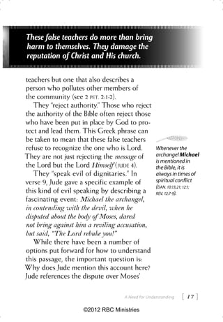 These false teachers do more than bring
harm to themselves. They damage the
reputation of Christ and His church.

teachers but one that also describes a
person who pollutes other members of
the community (see 2 PET. 2:1-2).
   They “reject authority.” Those who reject
the authority of the Bible often reject those
who have been put in place by God to pro-
tect and lead them. This Greek phrase can
be taken to mean that these false teachers
refuse to recognize the one who is Lord.          Whenever the
They are not just rejecting the message of        archangel Michael
                                                  is mentioned in
the Lord but the Lord Himself (JUDE 4).           the Bible, it is
   They “speak evil of dignitaries.” In           always in times of
verse 9, Jude gave a specific example of          spiritual conflict
                                                  (DAN. 10:13,21; 12:1;
this kind of evil speaking by describing a        REV. 12:79).
fascinating event: Michael the archangel,
in contending with the devil, when he
disputed about the body of Moses, dared
not bring against him a reviling accusation,
but said, “The Lord rebuke you!”
   While there have been a number of
options put forward for how to understand
this passage, the important question is:
Why does Jude mention this account here?
Jude references the dispute over Moses’

                                   A Need for Understanding    17 
                    ©2012 RBC Ministries
 