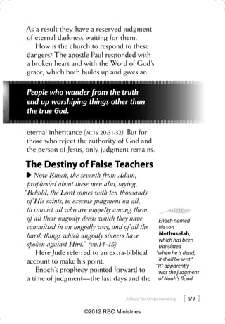 As a result they have a reserved judgment
of eternal darkness waiting for them.
   How is the church to respond to these
dangers? The apostle Paul responded with
a broken heart and with the Word of God’s
grace, which both builds up and gives an

 People who wander from the truth
 end up worshiping things other than
 the true God.

eternal inheritance (ACTS 20:31-32). But for
those who reject the authority of God and
the person of Jesus, only judgment remains.

The Destiny of False Teachers
    Now Enoch, the seventh from Adam,
 prophesied about these men also, saying,
“Behold, the Lord comes with ten thousands
 of His saints, to execute judgment on all,
 to convict all who are ungodly among them
 of all their ungodly deeds which they have       Enoch named
 committed in an ungodly way, and of all the       his son
 harsh things which ungodly sinners have           Methuselah,
                                                  which has been
 spoken against Him.” (vv.14-15)                  translated
     Here Jude referred to an extra-biblical     “when he is dead,
 account to make his point.                       it shall be sent.”
                                                 “It” apparently
     Enoch’s prophecy pointed forward to          was the judgment
 a time of judgment—the last days and the         of Noah’s flood.


                                   A Need for Understanding    21 
                    ©2012 RBC Ministries
 