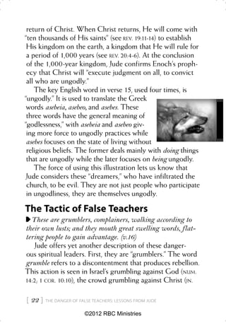 return of Christ. When Christ returns, He will come with
“ten thousands of His saints” (see REV. 19:11-14) to establish
 His kingdom on the earth, a kingdom that He will rule for
 a period of 1,000 years (see REV. 20:4-6). At the conclusion
 of the 1,000-year kingdom, Jude confirms Enoch’s proph-
 ecy that Christ will “execute judgment on all, to convict
 all who are ungodly.”
    The key English word in verse 15, used four times, is
“ungodly.” It is used to translate the Greek
 words asebeia, asebeo, and asebes. These
 three words have the general meaning of
“godlessness,” with asebeia and asebeo giv-
 ing more force to ungodly practices while
 asebes focuses on the state of living without
 religious beliefs. The former deals mainly with doing things
 that are ungodly while the later focuses on being ungodly.
    The force of using this illustration lets us know that
 Jude considers these “dreamers,” who have infiltrated the
 church, to be evil. They are not just people who participate
 in ungodliness, they are themselves ungodly.

The Tactic of False Teachers
  These are grumblers, complainers, walking according to
their own lusts; and they mouth great swelling words, flat-
tering people to gain advantage. (v.16)
   Jude offers yet another description of these danger-
ous spiritual leaders. First, they are “grumblers.” The word
grumble refers to a discontentment that produces rebellion.
This action is seen in Israel’s grumbling against God (NUM.
14:2; 1 COR. 10:10), the crowd grumbling against Christ (JN.


 22    THE DANGER OF FALSE TEACHERS: LESSONS FROM JUDE


                         ©2012 RBC Ministries
 