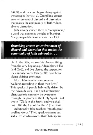 6:41,61), and the church grumbling against
the apostles (ACTS 6:1-2). Grumbling creates
an environment of discord and dissension
that makes the community of faith vulner-
able to disruption.
   Jude also described them as “complainers,”
a word that connotes the idea of blaming.
Many people blame others for their lot in

Grumbling creates an environment of
discord and dissension that makes the
community of faith vulnerable . . .

 life. In the Bible, we see this blame-shifting
 from the very beginning. Adam blamed Eve
 (and God), and Eve blamed the serpent for
 their sinful choices (GEN. 3). We have been
 blame-shifting ever since.
     Next, false teachers are seen as
“walking according to their own lusts.”
This speaks of people habitually driven by
 their own desires. It is a self-destructive
 characteristic can only be overcome
 through the power of the Holy Spirit. Paul
 wrote, “Walk in the Spirit, and you shall
 not fulfill the lust of the flesh” (GAL. 5:16).
     Additionally, false teachers “mouth great
 swelling words.” They speak eloquent but
 seductive words—words that Shakespeare

                                     A Need for Understanding    23 
                      ©2012 RBC Ministries
 