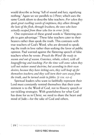 would describe as being “full of sound and fury, signifying
nothing.” Again we see parallels to 2 Peter, which uses the
same Greek idiom to describe false teachers: For when they
speak great swelling words of emptiness, they allure through
the lusts of the flesh, through lewdness, the ones who have
actually escaped from those who live in error (2:18).
   One expression of these grand words is “flattering peo-
ple to gain advantage.” These false teachers cater to their
hearers rather than speak the truth. This contrasts with
true teachers of God’s Word, who are devoted to speak-
ing the truth in love rather than seeking the favor of public
opinion. Paul warned against the flattering speech of false
teachers when he wrote: Preach the Word! Be ready in
season and out of season. Convince, rebuke, exhort, with all
longsuffering and teaching. For the time will come when they
will not endure sound doctrine, but according to their own
desires, because they have itching ears, they will heap up for
themselves teachers; and they will turn their ears away from
the truth, and be turned aside to fables. (2 TIM. 4:2-4)
   Spiritual leaders who want to faithfully represent their
Lord must constantly remind themselves that their com-
mitment is to the Word of God, not to flowery speech or
ear-tickling strategies. With gratefulness for what God
has done for us in Christ, we need to share the heart and
mind of Jude—for the sake of God and others.




 24    THE DANGER OF FALSE TEACHERS: LESSONS FROM JUDE


                         ©2012 RBC Ministries
 