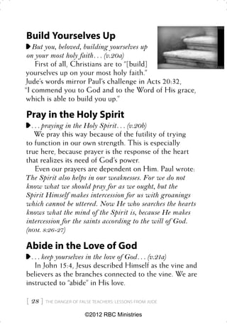 Build Yourselves Up
   But you, beloved, building yourselves up
 on your most holy faith . . . (v.20a)
    First of all, Christians are to “[build]
yourselves up on your most holy faith.”
Jude’s words mirror Paul’s challenge in Acts 20:32,
“I commend you to God and to the Word of His grace,
which is able to build you up.”

Pray in the Holy Spirit
  . . . praying in the Holy Spirit . . . (v.20b)
    We pray this way because of the futility of trying
to function in our own strength. This is especially
true here, because prayer is the response of the heart
that realizes its need of God’s power.
    Even our prayers are dependent on Him. Paul wrote:
The Spirit also helps in our weaknesses. For we do not
know what we should pray for as we ought, but the
Spirit Himself makes intercession for us with groanings
which cannot be uttered. Now He who searches the hearts
knows what the mind of the Spirit is, because He makes
intercession for the saints according to the will of God.
(ROM. 8:26-27)

Abide in the Love of God
  . . . keep yourselves in the love of God . . . (v.21a)
    In John 15:4, Jesus described Himself as the vine and
believers as the branches connected to the vine. We are
instructed to “abide” in His love.

 28    THE DANGER OF FALSE TEACHERS: LESSONS FROM JUDE


                         ©2012 RBC Ministries
 