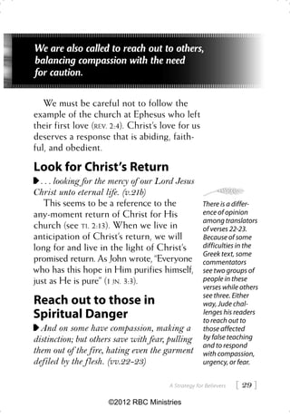 We are also called to reach out to others,
balancing compassion with the need
for caution.

   We must be careful not to follow the
example of the church at Ephesus who left
their first love (REV. 2:4). Christ’s love for us
deserves a response that is abiding, faith-
ful, and obedient.

Look for Christ’s Return
  . . . looking for the mercy of our Lord Jesus
Christ unto eternal life. (v.21b)
   This seems to be a reference to the                There is a differ-
any-moment return of Christ for His                   ence of opinion
                                                      among translators
church (see TI. 2:13). When we live in                of verses 22-23.
anticipation of Christ’s return, we will              Because of some
long for and live in the light of Christ’s            difficulties in the
                                                      Greek text, some
promised return. As John wrote, “Everyone             commentators
who has this hope in Him purifies himself,            see two groups of
just as He is pure” (1 JN. 3:3).                      people in these
                                                      verses while others
                                                      see three. Either
Reach out to those in                                 way, Jude chal-
Spiritual Danger                                      lenges his readers
                                                      to reach out to
  And on some have compassion, making a               those affected
distinction; but others save with fear, pulling       by false teaching
                                                      and to respond
them out of the fire, hating even the garment         with compassion,
defiled by the flesh. (vv.22-23)                      urgency, or fear.


                                        A Strategy for Believers    29 
                      ©2012 RBC Ministries
 