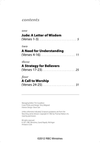 contents

one
Jude: A Letter of Wisdom
(Verses 1-3) . . . . . . . . . . . . . . .              . . . . . . . .   5

two
A Need for Understanding
(Verses 4-16) . . . . . . . . . . . . . . .               . . . . . .     11

three
A Strategy for Believers
(Verses 17-23) . . . . . . . . . . . .                . . . . . . . .   25

four
A Call to Worship
(Verses 24-25) . . . . .                . . . . . . . . . . . . . . .     31




Managing Editor: Tim Gustafson
Cover Photo and Design: Terry Bidgood
Interior Design: Steve Gier

Unless otherwise indicated, Scripture quotations are from the
New King James Version. Copyright © 1982 by Thomas Nelson, Inc.
Used by permission

All rights reserved
© 2011 RBC Ministries, Grand Rapids, Michigan
Printed in USA




                     ©2012 RBC Ministries
 