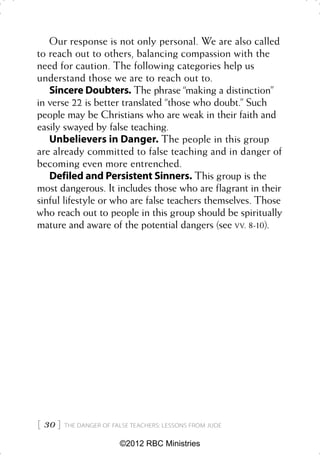 Our response is not only personal. We are also called
to reach out to others, balancing compassion with the
need for caution. The following categories help us
understand those we are to reach out to.
   Sincere Doubters. The phrase “making a distinction”
in verse 22 is better translated “those who doubt.” Such
people may be Christians who are weak in their faith and
easily swayed by false teaching.
   Unbelievers in Danger. The people in this group
are already committed to false teaching and in danger of
becoming even more entrenched.
   Defiled and Persistent Sinners. This group is the
most dangerous. It includes those who are flagrant in their
sinful lifestyle or who are false teachers themselves. Those
who reach out to people in this group should be spiritually
mature and aware of the potential dangers (see VV. 8-10).




 30    THE DANGER OF FALSE TEACHERS: LESSONS FROM JUDE


                         ©2012 RBC Ministries
 