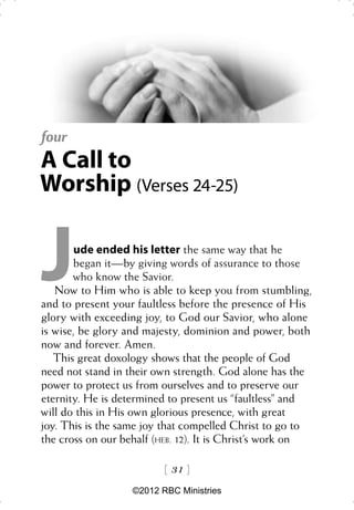 four
A Call to
Worship (Verses 24-25)


J       ude ended his letter the same way that he
        began it—by giving words of assurance to those
       who know the Savior.
   Now to Him who is able to keep you from stumbling,
and to present your faultless before the presence of His
glory with exceeding joy, to God our Savior, who alone
is wise, be glory and majesty, dominion and power, both
now and forever. Amen.
   This great doxology shows that the people of God
need not stand in their own strength. God alone has the
power to protect us from ourselves and to preserve our
eternity. He is determined to present us “faultless” and
will do this in His own glorious presence, with great
joy. This is the same joy that compelled Christ to go to
the cross on our behalf (HEB. 12). It is Christ’s work on

                           31 
                   ©2012 RBC Ministries
 