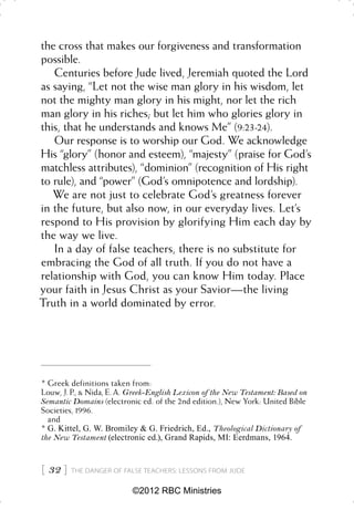 the cross that makes our forgiveness and transformation
possible.
   Centuries before Jude lived, Jeremiah quoted the Lord
as saying, “Let not the wise man glory in his wisdom, let
not the mighty man glory in his might, nor let the rich
man glory in his riches; but let him who glories glory in
this, that he understands and knows Me” (9:23-24).
   Our response is to worship our God. We acknowledge
His “glory” (honor and esteem), “majesty” (praise for God’s
matchless attributes), “dominion” (recognition of His right
to rule), and “power” (God’s omnipotence and lordship).
   We are not just to celebrate God’s greatness forever
in the future, but also now, in our everyday lives. Let’s
respond to His provision by glorifying Him each day by
the way we live.
   In a day of false teachers, there is no substitute for
embracing the God of all truth. If you do not have a
relationship with God, you can know Him today. Place
your faith in Jesus Christ as your Savior—the living
Truth in a world dominated by error.




* Greek definitions taken from:
Louw, J. P., & Nida, E. A. Greek-English Lexicon of the New Testament: Based on
Semantic Domains (electronic ed. of the 2nd edition.), New York: United Bible
Societies, 1996.
  and
* G. Kittel, G. W. Bromiley & G. Friedrich, Ed., Theological Dictionary of
the New Testament (electronic ed.), Grand Rapids, MI: Eerdmans, 1964.



 32    THE DANGER OF FALSE TEACHERS: LESSONS FROM JUDE


                           ©2012 RBC Ministries
 