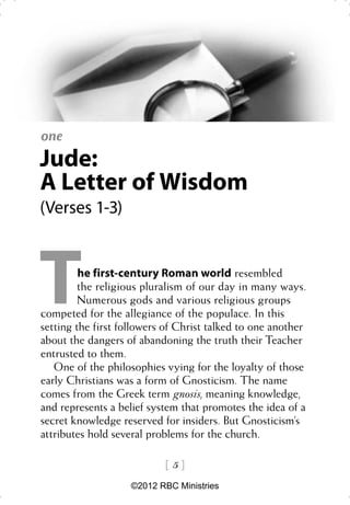 one
Jude:
A Letter of Wisdom
(Verses 1-3)




T        he first-century Roman world resembled
         the religious pluralism of our day in many ways.
         Numerous gods and various religious groups
competed for the allegiance of the populace. In this
setting the first followers of Christ talked to one another
about the dangers of abandoning the truth their Teacher
entrusted to them.
   One of the philosophies vying for the loyalty of those
early Christians was a form of Gnosticism. The name
comes from the Greek term gnosis, meaning knowledge,
and represents a belief system that promotes the idea of a
secret knowledge reserved for insiders. But Gnosticism’s
attributes hold several problems for the church.

                           5
                    ©2012 RBC Ministries
 